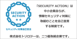 「SECURITY ACTION」は中小企業自らが、情報セキュリティ対策に取組むことを自己宣言する制度です。株式会社トリロジーは、二つ星取組企業です。